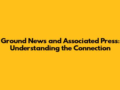 Ground News and Associated Press: Understanding the Connection
