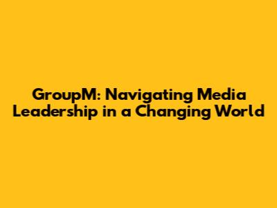 GroupM: Navigating Media Leadership in a Changing World