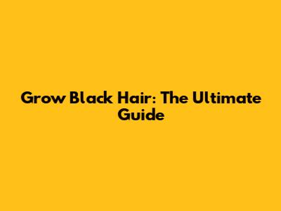Grow Black Hair: The Ultimate Guide