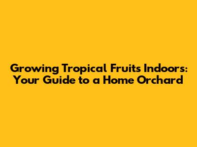 Growing Tropical Fruits Indoors: Your Guide to a Home Orchard