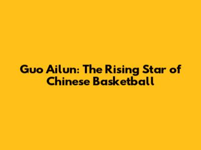 Guo Ailun: The Rising Star of Chinese Basketball