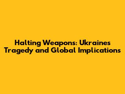 Halting Weapons: Ukraine's Tragedy and Global Implications
