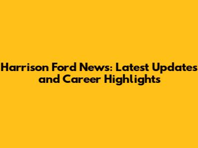Harrison Ford News: Latest Updates and Career Highlights