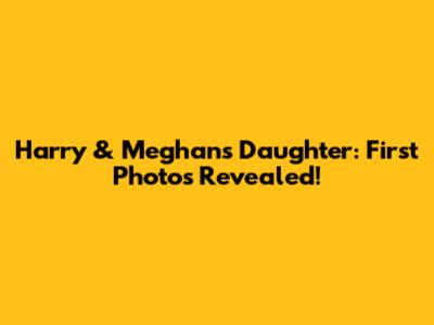 Harry & Meghan's Daughter: First Photos Revealed!