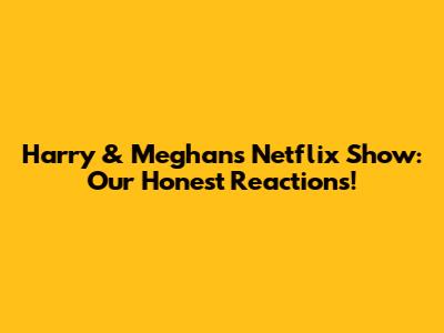 Harry & Meghan's Netflix Show: Our Honest Reactions!