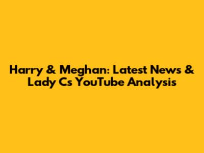 Harry & Meghan: Latest News & Lady C's YouTube Analysis