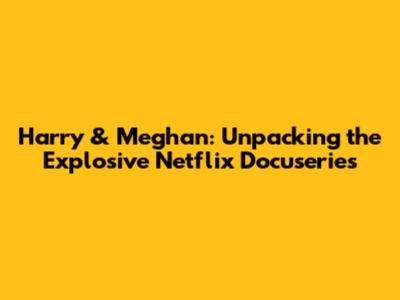 Harry & Meghan: Unpacking the Explosive Netflix Docuseries
