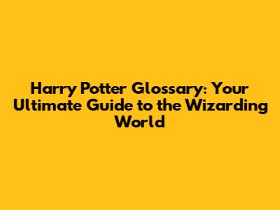 Harry Potter Glossary: Your Ultimate Guide to the Wizarding World