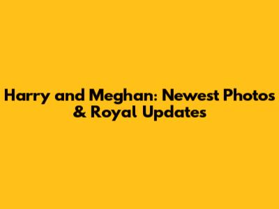 Harry and Meghan: Newest Photos & Royal Updates