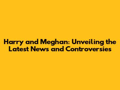Harry and Meghan: Unveiling the Latest News and Controversies