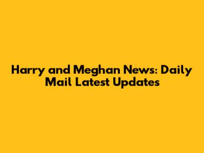 Harry and Meghan News: Daily Mail Latest Updates