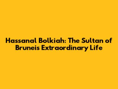 Hassanal Bolkiah: The Sultan of Brunei's Extraordinary Life