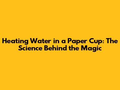 Heating Water in a Paper Cup: The Science Behind the Magic