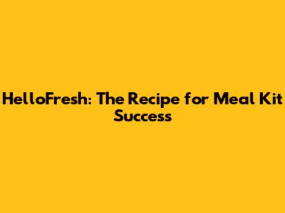 HelloFresh: The Recipe for Meal Kit Success