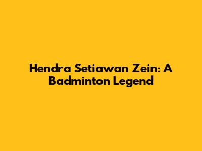 Hendra Setiawan Zein: A Badminton Legend