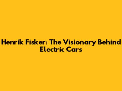 Henrik Fisker: The Visionary Behind Electric Cars