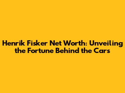 Henrik Fisker Net Worth: Unveiling the Fortune Behind the Cars