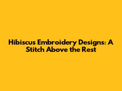 Hibiscus Embroidery Designs: A Stitch Above the Rest