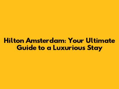 Hilton Amsterdam: Your Ultimate Guide to a Luxurious Stay