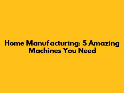 Home Manufacturing: 5 Amazing Machines You Need