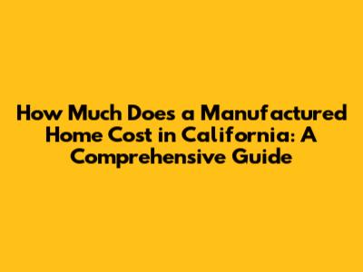 How Much Does a Manufactured Home Cost in California: A Comprehensive Guide