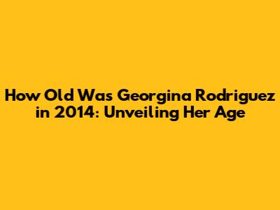 How Old Was Georgina Rodriguez in 2014: Unveiling Her Age