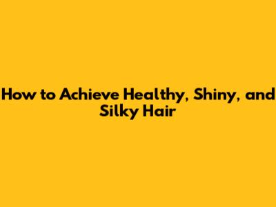 How to Achieve Healthy, Shiny, and Silky Hair