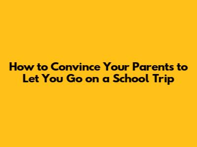 How to Convince Your Parents to Let You Go on a School Trip