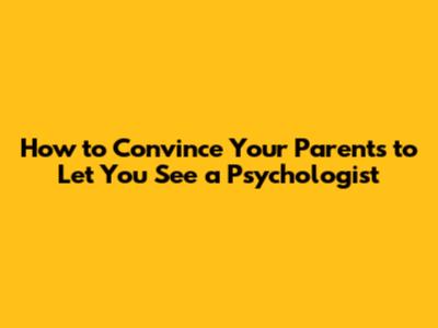 How to Convince Your Parents to Let You See a Psychologist
