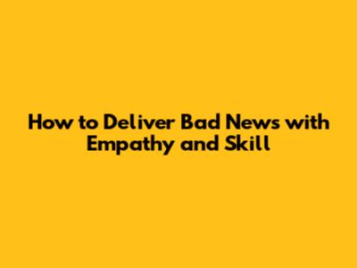 How to Deliver Bad News with Empathy and Skill