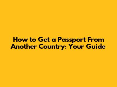How to Get a Passport From Another Country: Your Guide