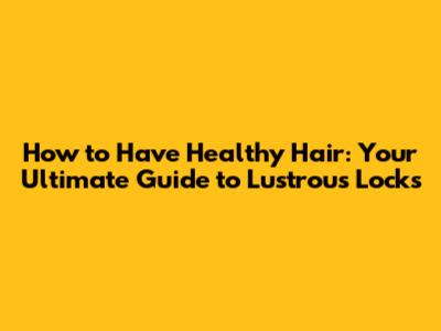 How to Have Healthy Hair: Your Ultimate Guide to Lustrous Locks