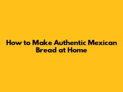 How to Make Authentic Mexican Bread at Home