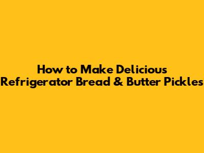 How to Make Delicious Refrigerator Bread & Butter Pickles