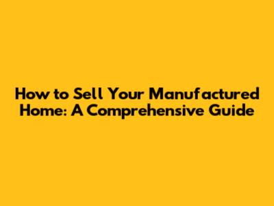 How to Sell Your Manufactured Home: A Comprehensive Guide