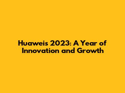 Huawei's 2023: A Year of Innovation and Growth