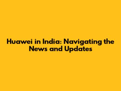 Huawei in India: Navigating the News and Updates