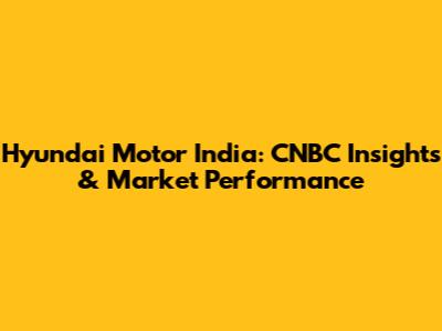 Hyundai Motor India: CNBC Insights & Market Performance