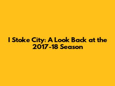 I Stoke City: A Look Back at the 2017-18 Season