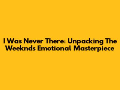 I Was Never There: Unpacking The Weeknd's Emotional Masterpiece