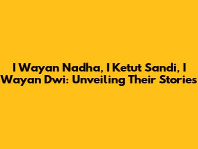 I Wayan Nadha, I Ketut Sandi, I Wayan Dwi: Unveiling Their Stories