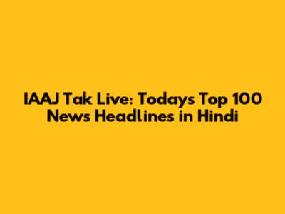 IAAJ Tak Live: Today's Top 100 News Headlines in Hindi