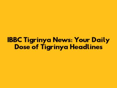 IBBC Tigrinya News: Your Daily Dose of Tigrinya Headlines