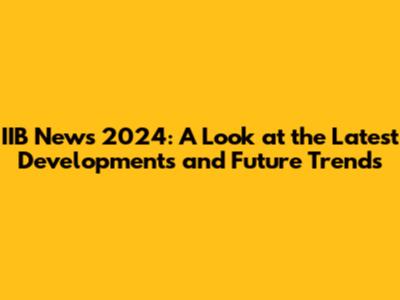 IIB News 2024: A Look at the Latest Developments and Future Trends