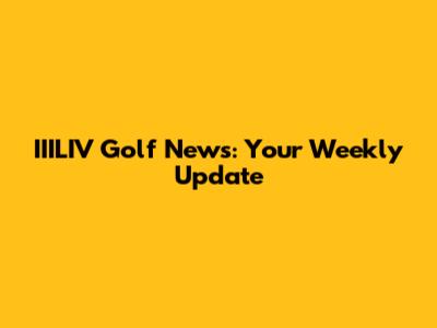 IIILIV Golf News: Your Weekly Update