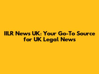 IILR News UK: Your Go-To Source for UK Legal News