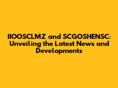 IIOOSCLMZ and SCGOSHENSC: Unveiling the Latest News and Developments