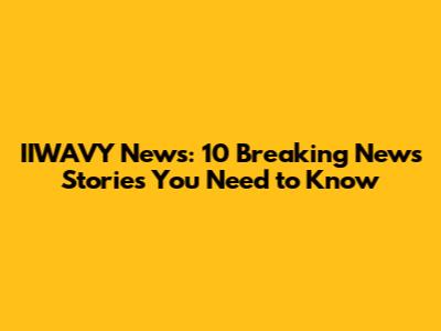 IIWAVY News: 10 Breaking News Stories You Need to Know