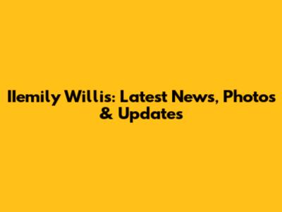 IIemily Willis: Latest News, Photos & Updates