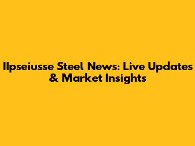 IIpseiusse Steel News: Live Updates & Market Insights